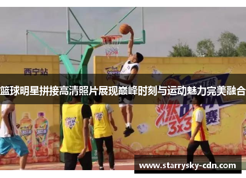 篮球明星拼接高清照片展现巅峰时刻与运动魅力完美融合